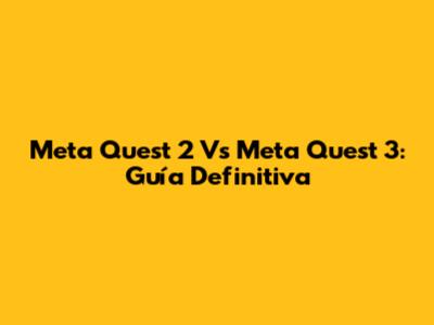 Meta Quest 2 Vs Meta Quest 3: Guía Definitiva