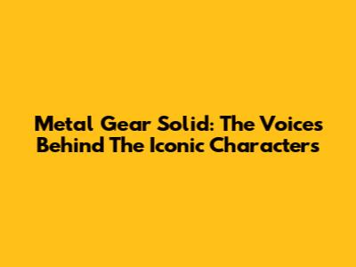 Metal Gear Solid: The Voices Behind The Iconic Characters
