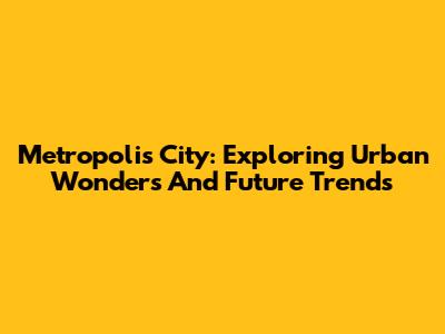 Metropolis City: Exploring Urban Wonders And Future Trends