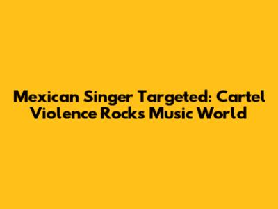 Mexican Singer Targeted: Cartel Violence Rocks Music World