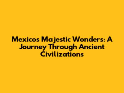 Mexico's Majestic Wonders: A Journey Through Ancient Civilizations