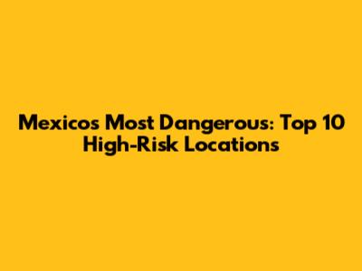 Mexico's Most Dangerous: Top 10 High-Risk Locations