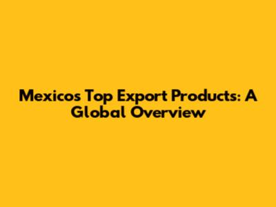 Mexico's Top Export Products: A Global Overview