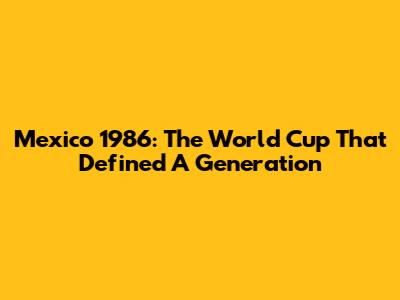 Mexico 1986: The World Cup That Defined A Generation