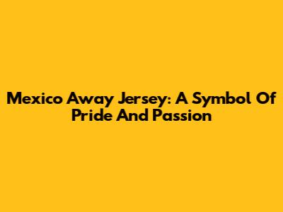 Mexico Away Jersey: A Symbol Of Pride And Passion