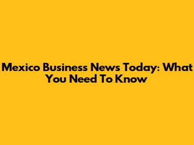 Mexico Business News Today: What You Need To Know