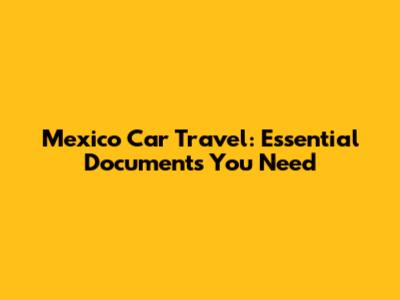 Mexico Car Travel: Essential Documents You Need