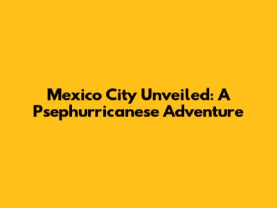 Mexico City Unveiled: A Psephurricanese Adventure