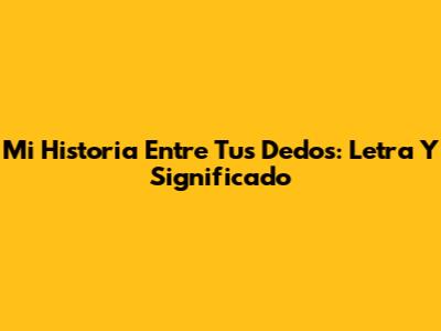 Mi Historia Entre Tus Dedos: Letra Y Significado