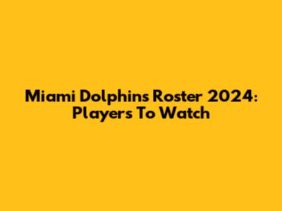 Miami Dolphins Roster 2024: Players To Watch