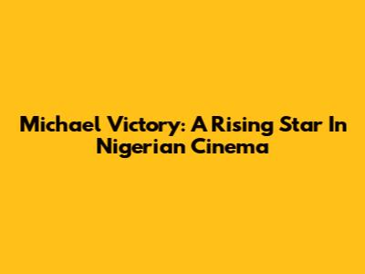 Michael Victory: A Rising Star In Nigerian Cinema