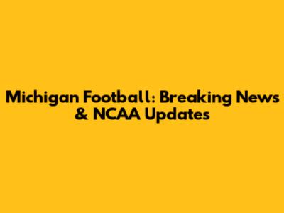 Michigan Football: Breaking News & NCAA Updates