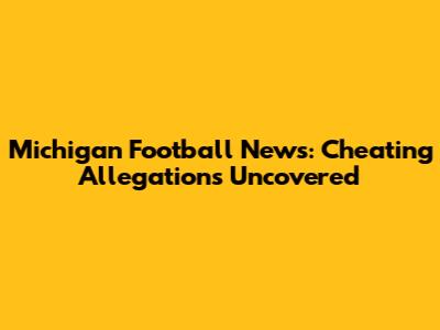 Michigan Football News: Cheating Allegations Uncovered