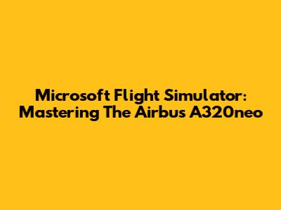 Microsoft Flight Simulator: Mastering The Airbus A320neo