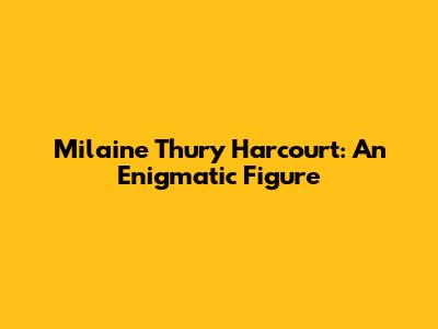 Milaine Thury Harcourt: An Enigmatic Figure