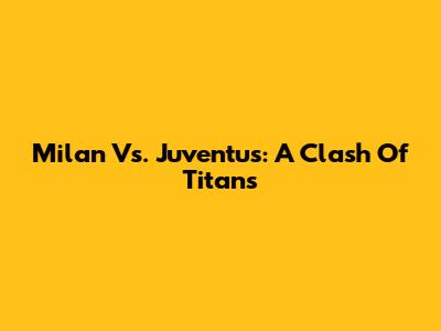 Milan Vs. Juventus: A Clash Of Titans