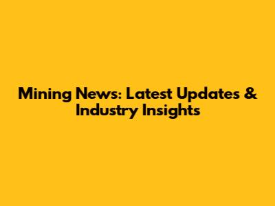 Mining News: Latest Updates & Industry Insights