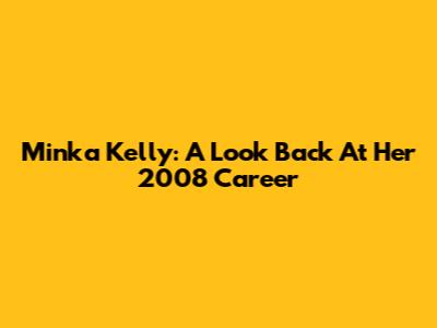 Minka Kelly: A Look Back At Her 2008 Career