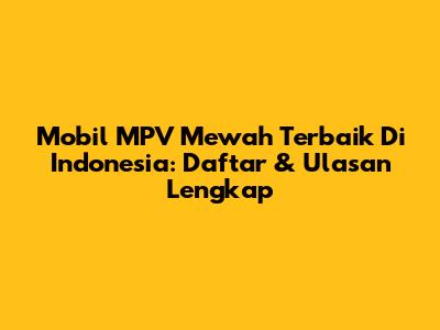 Mobil MPV Mewah Terbaik Di Indonesia: Daftar & Ulasan Lengkap