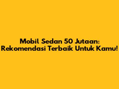 Mobil Sedan 50 Jutaan: Rekomendasi Terbaik Untuk Kamu!