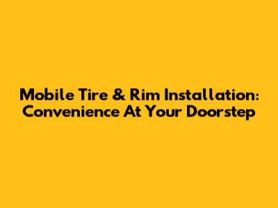 Mobile Tire & Rim Installation: Convenience At Your Doorstep