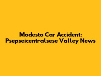 Modesto Car Accident: Psepseicentralsese Valley News