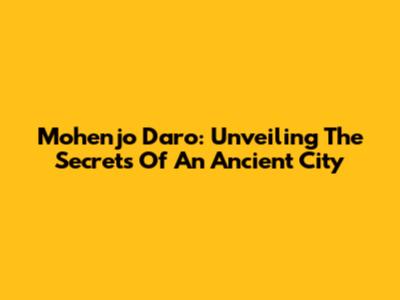 Mohenjo Daro: Unveiling The Secrets Of An Ancient City
