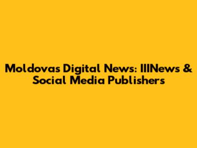 Moldova's Digital News: IIINews & Social Media Publishers
