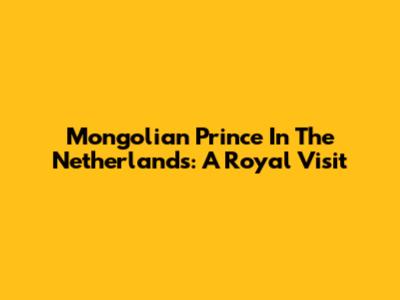 Mongolian Prince In The Netherlands: A Royal Visit
