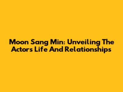 Moon Sang Min: Unveiling The Actor's Life And Relationships
