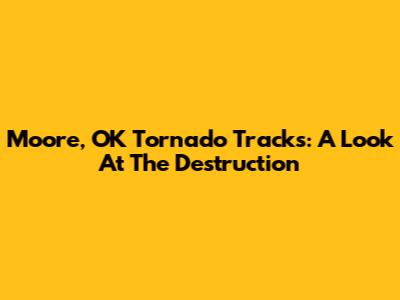 Moore, OK Tornado Tracks: A Look At The Destruction