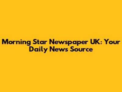 Morning Star Newspaper UK: Your Daily News Source