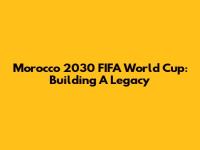 Morocco 2030 FIFA World Cup: Building A Legacy