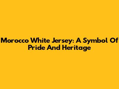 Morocco White Jersey: A Symbol Of Pride And Heritage