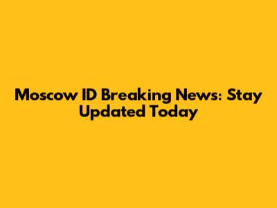Moscow ID Breaking News: Stay Updated Today