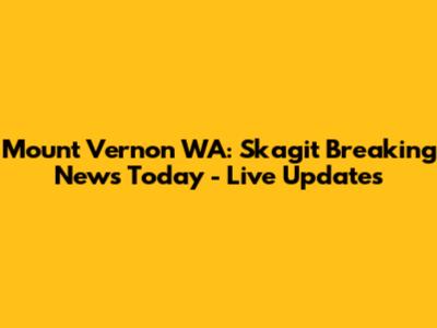 Mount Vernon WA: Skagit Breaking News Today - Live Updates