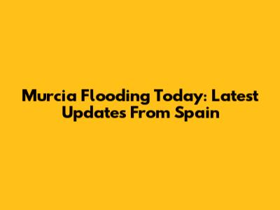 Murcia Flooding Today: Latest Updates From Spain