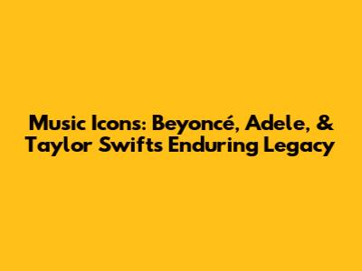 Music Icons: Beyoncé, Adele, & Taylor Swift's Enduring Legacy