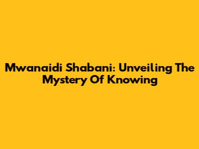 Mwanaidi Shabani: Unveiling The Mystery Of Knowing