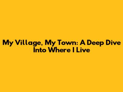 My Village, My Town: A Deep Dive Into Where I Live