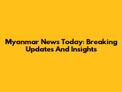 Myanmar News Today: Breaking Updates And Insights