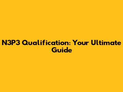 N3P3 Qualification: Your Ultimate Guide