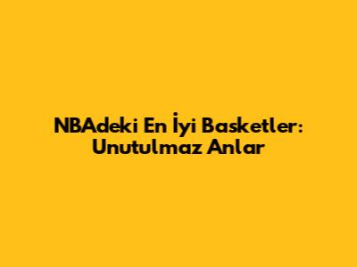 NBA'deki En İyi Basketler: Unutulmaz Anlar