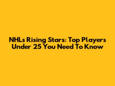 NHL's Rising Stars: Top Players Under 25 You Need To Know