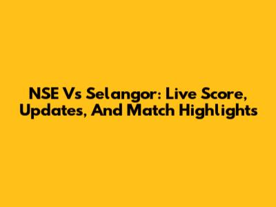 NSE Vs Selangor: Live Score, Updates, And Match Highlights
