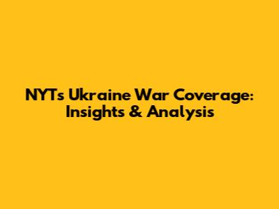 NYT's Ukraine War Coverage: Insights & Analysis