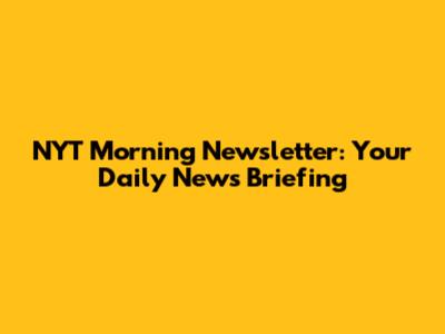 NYT Morning Newsletter: Your Daily News Briefing
