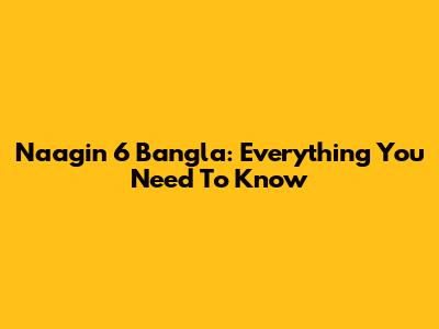 Naagin 6 Bangla: Everything You Need To Know