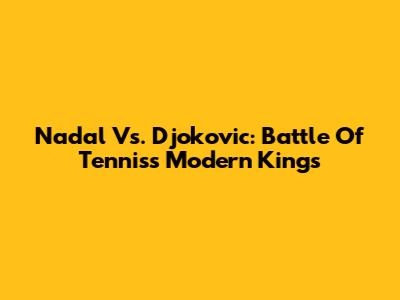 Nadal Vs. Djokovic: Battle Of Tennis's Modern Kings
