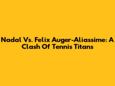 Nadal Vs. Felix Auger-Aliassime: A Clash Of Tennis Titans